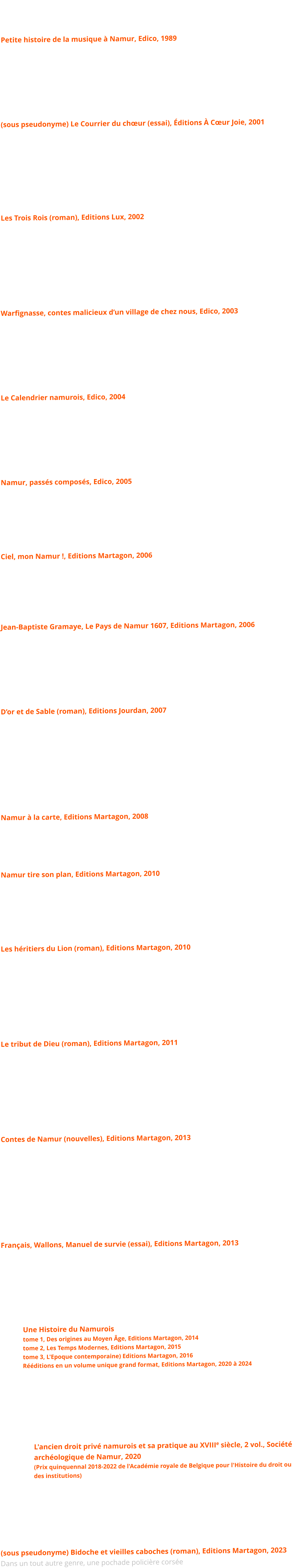 Petite histoire de la musique à Namur, Edico, 1989 Le premier ouvrage de synthèse sur mille ans d'histoire musicale namuroise; un petit livre de vulgarisation et beaucoup de surprises.      (sous pseudonyme) Le Courrier du chœur (essai), Éditions À Cœur Joie, 2001 Un recueil de textes caustiques et amusants sur la vie des groupes musicaux et spécialement des chorales. Textes d'abord prudemment publiés sous le pseudonyme de Gustave dans Choeur Magazine.      Les Trois Rois (roman), Editions Lux, 2002 Un roman mettant en scène le personnage historique Jean Dufon, petit chanteur namurois envoyé à la cour d'Espagne; une aventure étonnante et agitée dans l'Europe vers l'an 1600, autour d'un mystérieux tableau. Prix du «Namurois de l’Année 2002.      Warfignasse, contes malicieux d’un village de chez nous, Edico, 2003 Un recueil de douze contes, tantôt malicieux, tantôt émouvants, douze épisodes de la vie d'un village de la campagne namuroise vers 1910.      Le Calendrier namurois, Edico, 2004 366 chroniques illustrant autant d'anniversaires de l'histoire locale, du fait divers à l'événement historique ;  le tout avec un grand nombre de photos originales.      Namur, passés composés, Edico, 2005 366 chroniques illustrant autant d'anniversaires de l'histoire locale, du fait divers à l'événement historique ;  le tout avec un grand nombre de photos originales.     Ciel, mon Namur !, Editions Martagon, 2006 Ce  livre en format paysage rassemble 200photographies aériennes où chacun reconnaîtra des coins familiers, si ce n'est sa propre maison. Voici la région namuroise dévoilée sous un jour inédit, avec ses mille et un visages, abbayes et châteaux, vallées et villages de pierre...    Jean-Baptiste Gramaye, Le Pays de Namur 1607, Editions Martagon, 2006 Gramaye était un homme étonnant, savant, dévot et arriviste. A la demande des archiducs, il écrivit en latin la description et l'histoire de Namur, première du genre et succès de librairie de 1607 à 1708. Voici traduits et commentés ces vieux papiers de famille...      D’or et de Sable (roman), Editions Jourdan, 2007 Celui que l'on surnommera Henri l'Aveugle se retrouve, au gré des successions, à la tête d'un immense territoire, convoité par ses voisins. Nous sommes à l'aube du XIIe siècle. C'est le temps des croisades et des chevaliers, le temps des guerres et des pillages mais celui aussi où naît un monde nouveau. Guerre et misère, amour et amitié, haine et fourberie : dans la grande tradition du roman de chevalerie, un récit historique passionnant, savoureusement mis en relief par le langage et par la vie quotidienne de l'époque.    Namur à la carte, Editions Martagon, 2008 Une histoire de la cartographie ancienne de Namur. Les cartographes, leur technique, les progrès de leur art, et surtout une vue de nos villes aux campagnes, du XVIe au XIXe siècle : routes, cours d’eau, villages disparus, curiosités, avec de nombreuses illustrations.   Namur tire son plan, Editions Martagon, 2010  En 132 pages illustrées, les travaux des cartographes de la ville de Namur, des pionniers du XVIe  siècle aux premières années de la Belgique. On redécouvre par ce biais l’évolution de la ville de Namur ainsi que quelques épisodes majeurs de son histoire.    Les héritiers du Lion (roman), Editions Martagon, 2010 Une palpitante épopée chevaleresque, des personnages attachants et une émouvante histoire d’amour dans l’effervescence du début du XIIIe siècle. La suite chronologique de «D’Or et de Sable»…      Le tribut de Dieu (roman), Editions Martagon, 2011 Le troisième et dernier volet de la saga médiévale. Les chevaliers rentrés de la croisade se sont souvent faits moines, mais surprises et aventures ne les épargnent pas pour autant. Le passé souvent refait surface...      Contes de Namur (nouvelles), Editions Martagon, 2013 Douze nouvelles emplies d’humour et d’émotion, inspirées avec fantaisie du passé namurois...        Français, Wallons, Manuel de survie (essai), Editions Martagon, 2013 Un regard croisé et amusant sur deux francophonies voisines, à l’heure où certains mettent en cause l’existence même de la Belgique.      Une Histoire du Namurois tome 1, Des origines au Moyen Âge, Editions Martagon, 2014 tome 2, Les Temps Modernes, Editions Martagon, 2015 tome 3, L'Epoque contemporaine) Editions Martagon, 2016 Rééditions en un volume unique grand format, Editions Martagon, 2020 à 2024 Une histoire de la région namuroise des origines à nos jours, en trois ouvrages illustrés luxueux. Un ouvrage de référence plusieurs fois édité.      L'ancien droit privé namurois et sa pratique au XVIIIe siècle, 2 vol., Société archéologique de Namur, 2020  (Prix quinquennal 2018-2022 de l'Académie royale de Belgique pour l'Histoire du droit ou des institutions) La publication de la thèse de doctorat en sciences juridiques de l’auteur. Un ouvrage de référence, pas seulement pour les spéicialistes.      (sous pseudonyme) Bidoche et vieilles caboches (roman), Editions Martagon, 2023 Dans un tout autre genre, une pochade policière corsée